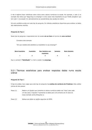 A
A C
CO
ON
NS
ST
TR
RU
UÇ
ÇÃ
ÃO
O D
DE
E U
UM
M Q
QU
UE
ES
ST
TI
IO
ON
NÁ
ÁR
RI
IO
O
DINÂMIA - Centro de Estudos sobre a Mudança Socioeconómica
MA N U E L A MA G A L H Ã E S H I L L  AN D R E W HI L L
29
E não é legítimo fazer inferências sobre rácios entre valores numéricos na escala. Por exemplo, o valor 5 no
exemplo não indica que “Segurança no emprego” é cinco vezes mais importante do que “Chefe simpático” que
tem valor 1 (na secção 5.5, demostraremos as características das escalas de ordem).
Há outro problema ainda com este tipo de pergunta. Os métodos estatísticos disponíveis para analisar os dados
são relativamente restritos.
Pergunta do Tipo 2
Neste tipo de pergunta o respondente tem de avaliar só um item em termos de uma variável.
Considere este exemplo:
“Em que medida está satisfeito ou insatisfeito no seu emprego?”
Muito Insatisfeito
1
Insatisfeito
2
Nem Satisfeito nem
Insatisfeito
3
Satisfeito
4
Muito Satisfeito
5
Aqui a variável é “Satisfação” e o item a avaliar é o emprego.
5.2.1. Técnicas estatísticas para analisar respostas dadas numa escala
ordinal
Pergunta do Tipo 1
O tipo de análise mais vulgar para este tipo de pergunta é a análise de variância de Friedman. Esta análise
precisa de dois passos:
Passo (1) Elabore um Quadro que contenha os valores numéricos dados aos “itens” para cada
um dos casos. O Quadro 4 apresenta os dados para uma amostra de 10 casos do
nosso exemplo acima (Pergunta 1).
Passo (2) Aplique aos dados as opções seguintes do SPSS:
 
