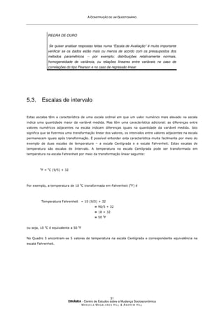 A
A C
CO
ON
NS
ST
TR
RU
UÇ
ÇÃ
ÃO
O D
DE
E U
UM
M Q
QU
UE
ES
ST
TI
IO
ON
NÁ
ÁR
RI
IO
O
DINÂMIA - Centro de Estudos sobre a Mudança Socioeconómica
MA N U E L A MA G A L H Ã E S H I L L  AN D R E W HI L L
31
REGRA DE OURO
Se quiser analisar respostas feitas numa “Escala de Avaliação” é muito importante
verificar se os dados estão mais ou menos de acordo com os pressupostos dos
métodos paramétricos -- por exemplo; distribuições relativamente normais,
homogeneidade de variância, ou relações lineares entre variáveis no caso de
correlações do tipo Pearson e no caso de regressão linear.
5.3. Escalas de intervalo
Estas escalas têm a característica de uma escala ordinal em que um valor numérico mais elevado na escala
indica uma quantidade maior da variável medida. Mas têm uma característica adicional: as diferenças entre
valores numéricos adjacentes na escala indicam diferenças iguais na quantidade da variável medida. Isto
significa que se fizermos uma transformação linear dos valores, os intervalos entre valores adjacentes na escala
permanecem iguais após transformação. É possível entender esta característica muita facilmente por meio do
exemplo de duas escalas de temperatura – a escala Centígrada e a escala Fahrenheit. Estas escalas de
temperatura são escalas de Intervalo. A temperatura na escala Centígrada pode ser transformada em
temperatura na escala Fahrenheit por meio da transformação linear seguinte:
0
F = 0
C (9/5) + 32
Por exemplo, a temperatura de 10 0
C transformada em Fahrenheit (0
F) é
Temperatura Fahrenheit = 10 (9/5) + 32
= 90/5 + 32
= 18 + 32
= 50 0
F
ou seja, 10 0
C é equivalente a 50 0
F
No Quadro 5 encontram-se 5 valores de temperatura na escala Centígrada e correspondente equivalência na
escala Fahrenheit.
 