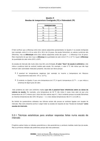 A
A C
CO
ON
NS
ST
TR
RU
UÇ
ÇÃ
ÃO
O D
DE
E U
UM
M Q
QU
UE
ES
ST
TI
IO
ON
NÁ
ÁR
RI
IO
O
DINÂMIA - Centro de Estudos sobre a Mudança Socioeconómica
MA N U E L A MA G A L H Ã E S H I L L  AN D R E W HI L L
32
Quadro 5
Escalas de temperatura Centígrado (0C) e Fahrenheit (0F)
TEMPERATURA
0
C 0
F
0 32
10 50
20 68
30 86
40 104
É fácil verificar que a diferença entre dois valores adjacentes apresentados no Quadro 5 na escala Centígrada
(por exemplo, entre 0 e 10 ou entre 20 e 30) é de 10 graus. Na escala Fahrenheit, os valores numéricos são
diferentes, mas as diferenças entre dois valores adjacentes ainda são iguais --- a diferença é de 18 graus.
Mais importante do que isto é que a diferença de quantidade de calor entre 0 0
C e 10 0
C é igual à diferença
de quantidade de calor entre 20°C e 30°C.
As escalas de intervalo são muito úteis mas têm uma limitação. O valor “Zero” da escala é arbitrário e não
indica a ausência total da variável medida pela escala. Por exemplo, o valor 0 0
C não indica que não haja
nenhum calor (actividade molecular) presente. Isto deve ser óbvio porque:
 É possível ter temperaturas negativas (por exemplo no inverno a temperatura em Moscovo
frequentemente está entre -50
C e -10 0
C);
 É evidente no Quadro 5 que uma temperatura de 0 0
C é igual à temperatura 32 0
F -- o que indica a
presença de algum grau de calor.
Este problema do valor zero arbitrário implica que não é possível fazer inferências sobre os rácios de
valores na escala. Por exemplo, uma temperatura de 40 0
C não indica 4 vezes mais calor do que uma
temperatura de 10 0
C mesmo que o rácio dos dois valores seja 4:1. Isto é evidente porque na escala Fahrenheit
as mesmas temperaturas sâo 104 e 50 graus --- e o rácio destas temperaturas não é 4:1 (é 2,08:1).
No âmbito de questionários utilizados nas ciências sociais são poucas as variáveis ligadas com escalas de
intervalo. Mas como dissemos acima é vulgar tratar as escalas de resposta do tipo “Escala de Avaliação” como
escalas de intervalo.
5.3.1. Técnicas estatísticas para analisar respostas feitas numa escala de
intervalo
É legítimo aplicar todos os métodos paramétricos e não-paramétricos a variáveis medidas neste tipo de escala.
Mas os primeiros métodos são preferíveis porque são mais poderosos.
 