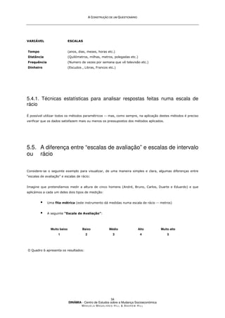 A
A C
CO
ON
NS
ST
TR
RU
UÇ
ÇÃ
ÃO
O D
DE
E U
UM
M Q
QU
UE
ES
ST
TI
IO
ON
NÁ
ÁR
RI
IO
O
DINÂMIA - Centro de Estudos sobre a Mudança Socioeconómica
MA N U E L A MA G A L H Ã E S H I L L  AN D R E W HI L L
34
VARIÁVEL ESCALAS
Tempo (anos, dias, meses, horas etc.)
Distância (Quilómetros, milhas, metros, polegadas etc.)
Frequência (Numero de vezes por semana que vê televisão etc.)
Dinheiro (Escudos , Libras, Francos etc.)
5.4.1. Técnicas estatísticas para analisar respostas feitas numa escala de
rácio
É possível utilizar todos os métodos paramétricos -- mas, como sempre, na aplicação destes métodos é preciso
verificar que os dados satisfazem mais ou menos os pressupostos dos métodos aplicados.
5.5. A diferença entre “escalas de avaliação” e escalas de intervalo
ou rácio
Considere-se o seguinte exemplo para visualizar, de uma maneira simples e clara, algumas diferenças entre
“escalas de avaliação” e escalas de rácio:
Imagine que pretendíamos medir a altura de cinco homens (André, Bruno, Carlos, Duarte e Eduardo) e que
aplicámos a cada um deles dois tipos de medição:
 Uma fita métrica (este instrumento dá medidas numa escala de rácio -- metros)
 A seguinte “Escala de Avaliação”:
Muito baixo
1
Baixo
2
Médio
3
Alto
4
Muito alto
5
O Quadro 6 apresenta os resultados:
 