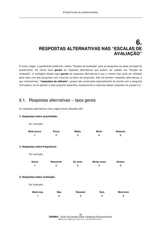 A
A C
CO
ON
NS
ST
TR
RU
UÇ
ÇÃ
ÃO
O D
DE
E U
UM
M Q
QU
UE
ES
ST
TI
IO
ON
NÁ
ÁR
RI
IO
O
DINÂMIA - Centro de Estudos sobre a Mudança Socioeconómica
MA N U E L A MA G A L H Ã E S H I L L  AN D R E W HI L L
36
6.
RESPOSTAS ALTERNATIVAS NAS “ESCALAS DE
AVALIAÇÃO”
É muito vulgar, e geralmente preferível, utilizar “Escalas de Avaliação” para as perguntas da parte principal do
questionário. Há vários tipos gerais de respostas alternativas que podem ser usadas nas “Escalas de
Avaliação”. A vantagem destes tipos gerais de respostas alternativas é que o mesmo tipo pode ser utilizado
para cada uma das perguntas num conjunto ou bloco de perguntas. Mas há também respostas alternativas, a
que chamaremos, “respostas do alfaiate”, porque são construidas especialmente de acordo com a pergunta
formulada e só se aplicam a essa pergunta específica. Explicaremos a natureza destas respostas na secção 6.2.
6.1. Respostas alternativas -- tipos gerais
As respostas alternativas mais vulgarmente utilizadas são:
1. Respostas sobre quantidade:
Por exemplo:
Muito pouco
1
Pouco
2
Médio
3
Muito
4
Bastante
5
2. Respostas sobre frequência:
Por exemplo:
Nunca
1
Raramente
2
Às vezes
3
Muitas vezes
4
Sempre
5
3. Respostas sobre avaliação:
Por exemplo:
Muito mau
1
Mau
2
Razoável
3
Bom
4
Muito bom
5
 