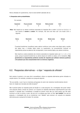 A
A C
CO
ON
NS
ST
TR
RU
UÇ
ÇÃ
ÃO
O D
DE
E U
UM
M Q
QU
UE
ES
ST
TI
IO
ON
NÁ
ÁR
RI
IO
O
DINÂMIA - Centro de Estudos sobre a Mudança Socioeconómica
MA N U E L A MA G A L H Ã E S H I L L  AN D R E W HI L L
37
Menos utilizadas em questionários, mas às vezes também aplicadas são as:
4. Respostas sobre probabilidade:
Por exemplo:
Impossível
1
Pouco provável
2
Provável
3
Muito provável
4
Certo
5
Nota: Não importa se os valores numéricos associados às respostas têm a ordem 1,2,3,4,5 ou 5,4,3,2,1. O
que importa é manter a ordem. Por exemplo, não seria boa ideia usar uma escala como a
seguinte.
Nunca
1
Raramente
3
Às vezes
5
Muitas vezes
2
Sempre
4
É possível transformar (recodificar) estes valores numéricos numa ordem mais lógica após a recolha
dos dados mas, a inclusão desta ordem no questionário, vai provavelmente confundir os
respondentes porque as palavras não correspondem, numa maneira lógica, aos valores numéricos.
Não importa os valores absolutos dos números associados às respostas (pode usar –2, -1, 0, 1, 2 se
quiser, porque é possível transformar os valores depois de recolher os dados, se for necessário). Mas
geralmente os respondentes preferem escalas de resposta que utilizem números positivos
e há pessoas que não compreendem bem os números negativos.
6.2. Respostas alternativas -- o tipo “ resposta do alfaiate”
Nem sempre é possível, e às vezes não é aconselhável, utilizar as respostas alternativas gerais indicadas na
secção anterior. Por exemplo, considere-se a pergunta seguinte:
“Na sua opinião, o que é que as empresas portuguesas do sector das industrias transformadoras devem
fazer em relação aos mercados da União Europeia?”
Não é possível aplicar as respostas gerais da Secção 6.1 a esta pergunta. Se o investigador não quiser utilizar
uma pergunta aberta, precisa de construir um conjunto de respostas alternativas especificamente para esta
pergunta. A situação aqui é semelhante à situação do homem muito alto (ou muito gordo) que não pode
encontrar um fato no pronto a vestir. Ele tem de ir ao alfaiate para fazer um fato “por medida”. No caso da
pergunta, o investigador tem de se transformar num “alfaiate” para escrever um conjunto de respostas
alternativas para a pergunta formulada. Por exemplo:
 