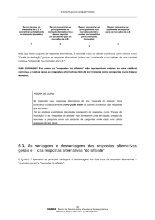 A
A C
CO
ON
NS
ST
TR
RU
UÇ
ÇÃ
ÃO
O D
DE
E U
UM
M Q
QU
UE
ES
ST
TI
IO
ON
NÁ
ÁR
RI
IO
O
DINÂMIA - Centro de Estudos sobre a Mudança Socioeconómica
MA N U E L A MA G A L H Ã E S H I L L  AN D R E W HI L L
38
Devem ignorar os
mercados da U.E e
concentrar-se totalmente
no mercado domestico
1
Devem concentrar-se
principalmente no
mercado domestico mas
devem exportar
um bocadinho para os
mercados da U.E.
2
Devem concentrar-se
principalmente nos
mercados da U.E e
vender um bocadinho
para o mercado
domestico
3
Devem concentrar-se
totalmente em exportar
para os mercados da U.E
4
Note que neste conjunto de respostas alternativas, é razoável tratar os valores numéricos como valores numa
“Escala de Avaliação” porque as respostas alternativas podem ser considerada como valores de uma variável
contínua “integração nos mercados da U.E.”
MAS CUIDADO!! Por vezes as “respostas do alfaiate” não representam valores de uma variável
contínua, e nestes casos as respostas alternativas têm de ser tratadas como categorias numa Escala
Nominal.
REGRA DE OURO
Se pretender usar respostas alternativas do tipo “resposta do alfaiate” deve
considerar cuidadosamente como pode tratar os valores numéricos das respostas
que escreveu.
Se as análises estatísticas planeadas precisarem de respostas numa “Escala de
Avaliação” e as “respostas do alfaiate” não fornecerem uma tal escala, precisa de
rescrever a pergunta como um conjunto de perguntas onde cada uma utiliza
respostas do tipo geral.
6.3. As vantagens e desvantagens das respostas alternativas
gerais e das respostas alternativas “do alfaiate”
O Quadro 7 apresenta as principais vantagens e desvantagens dos dois tipos de respostas alternativas –
“respostas gerais” e “respostas do alfaiate”.
 