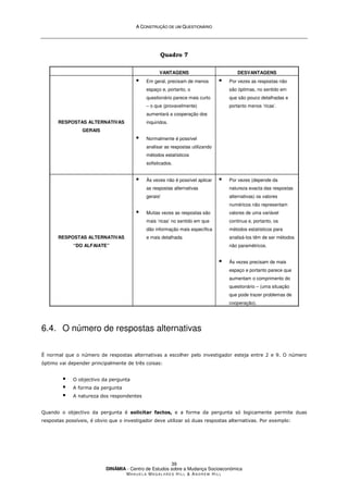 A
A C
CO
ON
NS
ST
TR
RU
UÇ
ÇÃ
ÃO
O D
DE
E U
UM
M Q
QU
UE
ES
ST
TI
IO
ON
NÁ
ÁR
RI
IO
O
DINÂMIA - Centro de Estudos sobre a Mudança Socioeconómica
MA N U E L A MA G A L H Ã E S H I L L  AN D R E W HI L L
39
Quadro 7
VANTAGENS DESVANTAGENS
RESPOSTAS ALTERNATIVAS
GERAIS
 Em geral, precisam de menos
espaço e, portanto, o
questionário parece mais curto
– o que (provavelmente)
aumentará a cooperação dos
inquiridos.
 Normalmente é possível
analisar as respostas utilizando
métodos estatísticos
sofisticados.
 Por vezes as respostas não
são óptimas, no sentido em
que são pouco detalhadas e
portanto menos ‘ricas’.
RESPOSTAS ALTERNATIVAS
“DO ALFAIATE”
 Às vezes não é possível aplicar
as respostas alternativas
gerais!
 Muitas vezes as respostas são
mais ‘ricas’ no sentido em que
dão informação mais específica
e mais detalhada.
 Por vezes (depende da
natureza exacta das respostas
alternativas) os valores
numéricos não representam
valores de uma variável
continua e, portanto, os
métodos estatísticos para
analisá-los têm de ser métodos
não paramétricos.
 Às vezes precisam de mais
espaço e portanto parece que
aumentam o comprimento do
questionário – (uma situação
que pode trazer problemas de
cooperação).
6.4. O número de respostas alternativas
É normal que o número de respostas alternativas a escolher pelo investigador esteja entre 2 e 9. O número
óptimo vai depender principalmente de três coisas:
 O objectivo da pergunta
 A forma da pergunta
 A natureza dos respondentes
Quando o objectivo da pergunta é solicitar factos, e a forma da pergunta só logicamente permite duas
respostas possíveis, é obvio que o investigador deve utilizar só duas respostas alternativas. Por exemplo:
 