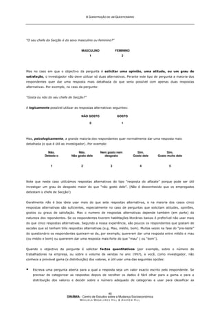 A
A C
CO
ON
NS
ST
TR
RU
UÇ
ÇÃ
ÃO
O D
DE
E U
UM
M Q
QU
UE
ES
ST
TI
IO
ON
NÁ
ÁR
RI
IO
O
DINÂMIA - Centro de Estudos sobre a Mudança Socioeconómica
MA N U E L A MA G A L H Ã E S H I L L  AN D R E W HI L L
40
“O seu chefe da Secção é do sexo masculino ou feminino?”
MASCULINO
1
FEMININO
2
Mas no caso em que o objectivo da pergunta é solicitar uma opinião, uma atitude, ou um grau de
satisfação, o investigador não deve utilizar só duas alternativas. Perante este tipo de pergunta a maioria dos
respondentes quer dar uma resposta mais detalhada do que seria possível com apenas duas respostas
alternativas. Por exemplo, no caso da pergunta:
“Gosta ou não do seu chefe de Secção?”
é logicamente possível utilizar as respostas alternativas seguintes:
NÃO GOSTO
0
GOSTO
1
Mas, psicologicamente, a grande maioria dos respondentes quer normalmente dar uma resposta mais
detalhada (o que é útil ao investigador). Por exemplo:
Não.
Detesto-o
1
Não.
Não gosto dele
2
Nem gosto nem
desgosto
3
Sim.
Gosto dele
4
Sim.
Gosto muito dele
5
Note que neste caso utilizámos respostas alternativas do tipo “resposta do alfaiate” porque pode ser útil
investigar um grau de desgosto maior do que “não gosto dele”. (Não é desconhecido que os empregados
detestam o chefe de Secção!)
Geralmente não é boa ideia usar mais do que sete respostas alternativas, e na maioria dos casos cinco
respostas alternativas são suficientes, especialmente no caso de perguntas que solicitam atitudes, opiniões,
gostos ou graus de satisfação. Mas o numero de respostas alternativas depende também (em parte) da
natureza dos repondentes. Se os respondentes tiverem habilitações literárias baixas é preferível não usar mais
do que cinco respostas alternativas. Segundo a nossa experiência, são poucos os respondentes que gostam de
escalas que só tenham três respostas alternativas (e.g. Mau, médio, bom). Muitas vezes na fase do “pre-teste”
do questionário os respondentes queixam-se de, por exemplo, quererem dar uma resposta entre médio e mau
(ou médio e bom) ou quererem dar uma resposta mais forte do que “mau” ( ou “bom”).
Quando o objectivo da pergunta é solicitar factos quantitativos (por exemplo, sobre o número de
trabalhadores na empresa, ou sobre o volume de vendas no ano 1997), e você, como investigador, não
conhece a provável gama (e distribuição) dos valores, é útil usar uma das seguintes opcões:
 Escreva uma pergunta aberta para a qual a resposta seja um valor exacto escrito pelo respondente. Se
precisar de categorizar as respostas depois de recolher os dados é fácil olhar para a gama e para a
distribuição dos valores e decidir sobre o número adequado de categorias a usar para classificar as
 