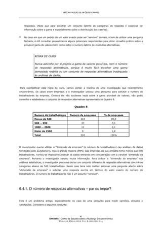 A
A C
CO
ON
NS
ST
TR
RU
UÇ
ÇÃ
ÃO
O D
DE
E U
UM
M Q
QU
UE
ES
ST
TI
IO
ON
NÁ
ÁR
RI
IO
O
DINÂMIA - Centro de Estudos sobre a Mudança Socioeconómica
MA N U E L A MA G A L H Ã E S H I L L  AN D R E W HI L L
41
respostas. (Note que para escolher um conjunto óptimo de categorias de resposta é essencial ter
informação sobre a gama e especialmente sobre a distribuição dos valores).
 No caso em que um pedido de um valor exacto pode ser “sensível” demais, e tem de utilizar uma pergunta
fechada, é útil consultar pessoalmente alguns potenciais respondentes para obter conselho prático sobre a
provável gama de valores bem como sobre o numero óptimo de respostas alternativas.
REGRA DE OURO
Nunca adivinhe por si próprio a gama de valores possíveis, nem o número
de respostas alternativas, porque é muito fácil escolher uma gama
demasiado restrita ou um conjunto de respostas alternativas inadequado
às análises de dados.
Para exemplificar esta regra de ouro, vamos contar a história de uma investigação que recentemente
encontrámos. Os casos eram empresas e o investigador utilizou uma pergunta para solicitar o numero de
trabalhadores da empresa. Embora ele não soubesse nada sobre a gama provável de valores, não pediu
conselho e estabeleceu o conjunto de respostas alternativas apresentado no Quadro 8.
Quadro 8
Numero de trabalhadores Numero de empresas % de empresas
Menos de 500 463 89,0
500 -- 999 37 7,1
1000 -- 2500 11 2,1
Maior de 2500 9 1,8
Total 520 100%
O investigador queria utilizar a “dimensão da empresa” (o número de trabalhadores) nas análises de dados
fornecidos pelo questionário, mas a grande maioria (89%) das empresas da sua amostra tinha menos que 500
trabalhadores. Tornou-se impossível analisar os dados entrando em consideração com a variável “dimensão da
empresa”. Portanto o investigador perdeu muita informação. Para utilizar a “dimensão da empresa” nas
análises estatísticas, o investigador precisava de ter um conjunto diferente de respostas alternativas com várias
categorias abaixo de 500 trabalhadores. Neste caso teria sido melhor escrever uma pergunta aberta sobre
“dimensão da empresa” e solicitar uma resposta escrita em termos do valor exacto do número de
trabalhadores. O numero de trabalhadores não é um assunto “sensível”.
6.4.1. O número de respostas alternativas – par ou ímpar?
Este é um problema antigo, especialmente no caso de uma pergunta para medir opiniões, atitudes e
satisfações. Considere a seguinte pergunta:
 