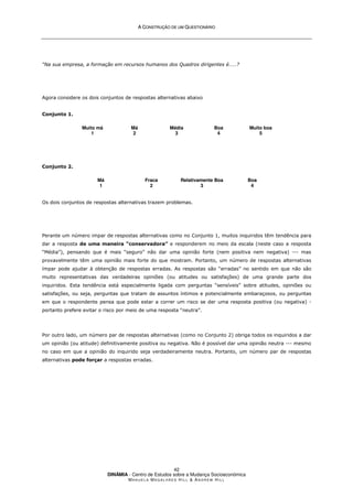 A
A C
CO
ON
NS
ST
TR
RU
UÇ
ÇÃ
ÃO
O D
DE
E U
UM
M Q
QU
UE
ES
ST
TI
IO
ON
NÁ
ÁR
RI
IO
O
DINÂMIA - Centro de Estudos sobre a Mudança Socioeconómica
MA N U E L A MA G A L H Ã E S H I L L  AN D R E W HI L L
42
“Na sua empresa, a formação em recursos humanos dos Quadros dirigentes é……?
Agora considere os dois conjuntos de respostas alternativas abaixo
Conjunto 1.
Muito má
1
Má
2
Média
3
Boa
4
Muito boa
5
Conjunto 2.
Má
1
Fraca
2
Relativamente Boa
3
Boa
4
Os dois conjuntos de respostas alternativas trazem problemas.
Perante um número impar de respostas alternativas como no Conjunto 1, muitos inquiridos têm tendência para
dar a resposta de uma maneira “conservadora” e responderem no meio da escala (neste caso a resposta
“Média”), pensando que é mais “seguro” não dar uma opinião forte (nem positiva nem negativa) --- mas
provavelmente têm uma opinião mais forte do que mostram. Portanto, um número de respostas alternativas
ímpar pode ajudar à obtenção de respostas erradas. As respostas são “erradas” no sentido em que não são
muito representativas das verdadeiras opiniões (ou atitudes ou satisfações) de uma grande parte dos
inquiridos. Esta tendência está especialmente ligada com perguntas “sensíveis” sobre atitudes, opiniões ou
satisfações, ou seja, perguntas que tratam de assuntos íntimos e potencialmente embaraçosos, ou perguntas
em que o respondente pensa que pode estar a correr um risco se der uma resposta positiva (ou negativa) -
portanto prefere evitar o risco por meio de uma resposta “neutra”.
Por outro lado, um número par de respostas alternativas (como no Conjunto 2) obriga todos os inquiridos a dar
um opinião (ou atitude) definitivamente positiva ou negativa. Não é possível dar uma opinião neutra --- mesmo
no caso em que a opinião do inquirido seja verdadeiramente neutra. Portanto, um número par de respostas
alternativas pode forçar a respostas erradas.
 