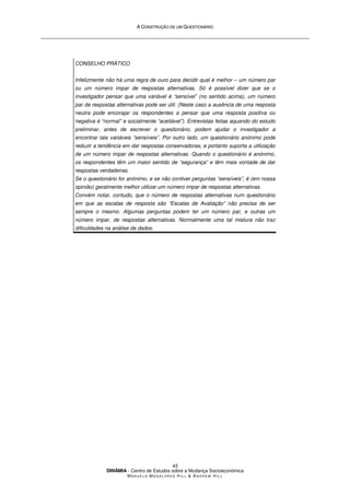A
A C
CO
ON
NS
ST
TR
RU
UÇ
ÇÃ
ÃO
O D
DE
E U
UM
M Q
QU
UE
ES
ST
TI
IO
ON
NÁ
ÁR
RI
IO
O
DINÂMIA - Centro de Estudos sobre a Mudança Socioeconómica
MA N U E L A MA G A L H Ã E S H I L L  AN D R E W HI L L
43
CONSELHO PRÁTICO
Infelizmente não há uma regra de ouro para decidir qual é melhor – um número par
ou um número impar de respostas alternativas. Só é possível dizer que se o
investigador pensar que uma variável é “sensível” (no sentido acima), um número
par de respostas alternativas pode ser útil. (Neste caso a ausência de uma resposta
neutra pode encorajar os respondentes a pensar que uma resposta positiva ou
negativa é “normal” e socialmente “aceitável”). Entrevistas feitas aquando do estudo
preliminar, antes de escrever o questionário, podem ajudar o investigador a
encontrar tais variáveis “sensíveis”. Por outro lado, um questionário anónimo pode
reduzir a tendência em dar respostas conservadoras, e portanto suporta a utilização
de um número impar de respostas alternativas. Quando o questionário é anónimo,
os respondentes têm um maior sentido de “segurança” e têm mais vontade de dar
respostas verdadeiras.
Se o questionário for anónimo, e se não contiver perguntas “sensíveis”, é (em nossa
opinião) geralmente melhor utilizar um número impar de respostas alternativas.
Convém notar, contudo, que o número de respostas alternativas num questionário
em que as escalas de resposta são “Escalas de Avaliação” não precisa de ser
sempre o mesmo. Algumas perguntas podem ter um número par, e outras um
número impar, de respostas alternativas. Normalmente uma tal mistura não traz
dificuldades na análise de dados.
 