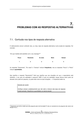 A
A C
CO
ON
NS
ST
TR
RU
UÇ
ÇÃ
ÃO
O D
DE
E U
UM
M Q
QU
UE
ES
ST
TI
IO
ON
NÁ
ÁR
RI
IO
O
DINÂMIA - Centro de Estudos sobre a Mudança Socioeconómica
MA N U E L A MA G A L H Ã E S H I L L  AN D R E W HI L L
44
7.
PROBLEMAS COM AS RESPOSTAS ALTERNATIVAS
7.1. Confusão nos tipos de resposta alternativa
É relativamente comum confundir dois, ou mais, tipos de resposta alternativa numa escala de respostas. Por
exemplo:
“Em que medida está satisfeito com o seu emprego?”6
Pouco
1
Raramente
2
Às vezes
3
Muito
4
Sempre
5
As respostas “Raramente”, “Às vezes” e “Sempre” indicam frequência, mas as respostas “Pouco” e “Muito”
indicam quantidade.
Que significa a resposta “Raramente”? Será que significa que nas situações em que o respondente está
satisfeito, o seu grau de satisfação é pequeno? NÃO! O grau de satisfação nessas alturas tanto pode ser
elevado como pode ser pequeno, ou pode estar entre as duas situações --- é impossível saber-se.
REGRA DE OURO
Verifique sempre cuidadosamente que não está a misturar dois tipos de resposta
(neste exemplo, frequência e quantidade) na mesma escala!
6
Esperamos que tenha notado que esta pergunta está mal formulada! É mais um exemplo de uma pergunta não neutra (ver
Secção 4.6.3.)...
 