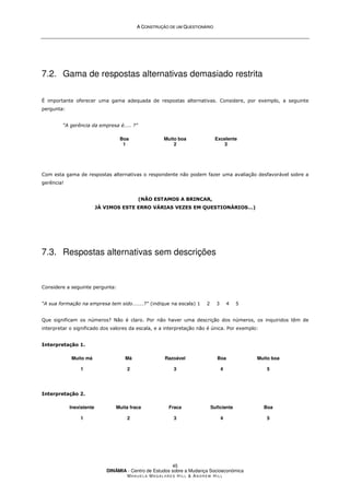 A
A C
CO
ON
NS
ST
TR
RU
UÇ
ÇÃ
ÃO
O D
DE
E U
UM
M Q
QU
UE
ES
ST
TI
IO
ON
NÁ
ÁR
RI
IO
O
DINÂMIA - Centro de Estudos sobre a Mudança Socioeconómica
MA N U E L A MA G A L H Ã E S H I L L  AN D R E W HI L L
45
7.2. Gama de respostas alternativas demasiado restrita
É importante oferecer uma gama adequada de respostas alternativas. Considere, por exemplo, a seguinte
pergunta:
“A gerência da empresa é….. ?”
Boa
1
Muito boa
2
Excelente
3
Com esta gama de respostas alternativas o respondente não podem fazer uma avaliação desfavorável sobre a
gerência!
(NÃO ESTAMOS A BRINCAR,
JÁ VIMOS ESTE ERRO VÁRIAS VEZES EM QUESTIONÁRIOS…)
7.3. Respostas alternativas sem descrições
Considere a seguinte pergunta:
“A sua formação na empresa tem sido………?” (indique na escala) 1 2 3 4 5
Que significam os números? Não é claro. Por não haver uma descrição dos números, os inquiridos têm de
interpretar o significado dos valores da escala, e a interpretação não é única. Por exemplo:
Interpretação 1.
Muito má
1
Má
2
Razoável
3
Boa
4
Muito boa
5
Interpretação 2.
Inexistente
1
Muita fraca
2
Fraca
3
Suficiente
4
Boa
5
 