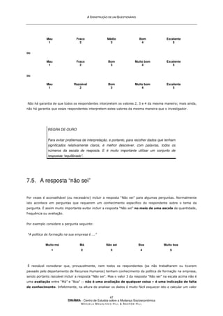 A
A C
CO
ON
NS
ST
TR
RU
UÇ
ÇÃ
ÃO
O D
DE
E U
UM
M Q
QU
UE
ES
ST
TI
IO
ON
NÁ
ÁR
RI
IO
O
DINÂMIA - Centro de Estudos sobre a Mudança Socioeconómica
MA N U E L A MA G A L H Ã E S H I L L  AN D R E W HI L L
47
Mau
1
Fraco
2
Médio
3
Bom
4
Excelente
5
ou
Mau
1
Fraco
2
Bom
3
Muito bom
4
Excelente
5
ou
Mau
1
Razoável
2
Bom
3
Muito bom
4
Excelente
5
Não há garantia de que todos os respondentes interpretem os valores 2, 3 e 4 da mesma maneira; mais ainda,
não há garantia que esses respondentes interpretem estes valores da mesma maneira que o investigador.
REGRA DE OURO
Para evitar problemas de interpretação, e portanto, para recolher dados que tenham
significados relativamente claros, é melhor descrever, com palavras, todos os
números da escala de resposta. E é muito importante utilizar um conjunto de
respostas “equilibrado”.
7.5. A resposta “não sei”
Por vezes é aconselhável (ou necessário) incluir a resposta “Não sei” para algumas perguntas. Normalmente
isto acontece em perguntas que requerem um conhecimento específico do respondente sobre o tema da
pergunta. É assim muito importante evitar incluir a resposta “Não sei” no meio de uma escala de quantidade,
frequência ou avaliação.
Por exemplo considere a pergunta seguinte:
“A política de formação na sua empresa é ….”
Muito má
1
Má
2
Não sei
3
Boa
4
Muito boa
5
É razoável considerar que, provavelmente, nem todos os respondentes (se não trabalharem ou tiverem
passado pelo departamento de Recursos Humanos) tenham conhecimento da política de formação na empresa,
sendo portanto razoável incluir a resposta “Não sei”. Mas o valor 3 da resposta “Não sei” na escala acima não é
uma avaliação entre “Má” e “Boa” -- não é uma avaliação de qualquer coisa – é uma indicação de falta
de conhecimento. Infelizmente, na altura de analisar os dados é muito fácil esquecer isto e calcular um valor
 