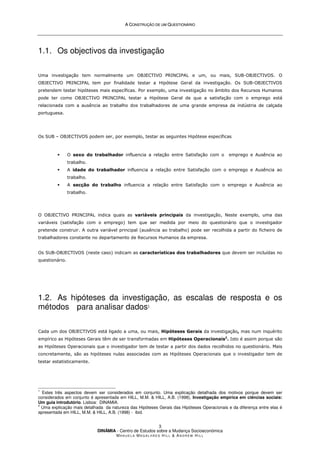 A
A C
CO
ON
NS
ST
TR
RU
UÇ
ÇÃ
ÃO
O D
DE
E U
UM
M Q
QU
UE
ES
ST
TI
IO
ON
NÁ
ÁR
RI
IO
O
DINÂMIA - Centro de Estudos sobre a Mudança Socioeconómica
MA N U E L A MA G A L H Ã E S H I L L  AN D R E W HI L L
3
1.1. Os objectivos da investigação
Uma investigação tem normalmente um OBJECTIVO PRINCIPAL e um, ou mais, SUB-OBJECTIVOS. O
OBJECTIVO PRINCIPAL tem por finalidade testar a Hipótese Geral da investigação. Os SUB-OBJECTIVOS
pretendem testar hipóteses mais específicas. Por exemplo, uma investigação no âmbito dos Recursos Humanos
pode ter como OBJECTIVO PRINCIPAL testar a Hipótese Geral de que a satisfação com o emprego está
relacionada com a ausência ao trabalho dos trabalhadores de uma grande empresa da indústria de calçada
portuguesa.
Os SUB – OBJECTIVOS podem ser, por exemplo, testar as seguintes Hipótese específicas
 O sexo do trabalhador influencia a relação entre Satisfação com o emprego e Ausência ao
trabalho.
 A idade do trabalhador influencia a relação entre Satisfação com o emprego e Ausência ao
trabalho.
 A secção do trabalho influencia a relação entre Satisfação com o emprego e Ausência ao
trabalho.
O OBJECTIVO PRINCIPAL indica quais as variáveis principais da investigação, Neste exemplo, uma das
variáveis (satisfação com o emprego) tem que ser medida por meio do questionário que o investigador
pretende construir. A outra variável principal (ausência ao trabalho) pode ser recolhida a partir do ficheiro de
trabalhadores constante no departamento de Recursos Humanos da empresa.
Os SUB-OBJECTIVOS (neste caso) indicam as características dos trabalhadores que devem ser incluídas no
questionário.
1.2. As hipóteses da investigação, as escalas de resposta e os
métodos para analisar dados1
Cada um dos OBJECTIVOS está ligado a uma, ou mais, Hipóteses Gerais da investigação, mas num inquérito
empírico as Hipóteses Gerais têm de ser transformadas em Hipóteses Operacionais2
. Isto é assim porque são
as Hipóteses Operacionais que o investigador tem de testar a partir dos dados recolhidos no questionário. Mais
concretamente, são as hipóteses nulas associadas com as Hipóteses Operacionais que o investigador tem de
testar estatisticamente.
1
Estes três aspectos devem ser considerados em conjunto. Uma explicação detalhada dos motivos porque devem ser
considerados em conjunto é apresentada em HILL, M.M.  HILL, A.B. (1998), Investigação empírica em ciências sociais:
Um guia introdutório. Lisboa: DINAMIA.
2
Uma explicação mais detalhada da natureza das Hipóteses Gerais das Hipóteses Operacionais e da diferença entre elas é
apresentada em HILL, M.M.  HILL, A.B. (1998) - ibid.
 
