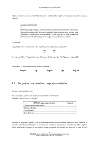 A
A C
CO
ON
NS
ST
TR
RU
UÇ
ÇÃ
ÃO
O D
DE
E U
UM
M Q
QU
UE
ES
ST
TI
IO
ON
NÁ
ÁR
RI
IO
O
DINÂMIA - Centro de Estudos sobre a Mudança Socioeconómica
MA N U E L A MA G A L H Ã E S H I L L  AN D R E W HI L L
48
médio, ou mediana, para a variável “Opinião sobre a política de formação” sem descontar a valor 3 da resposta
“Não sei”.
CONSELHO PRÁTICO
Quando as perguntas para solicitar opiniões ou atitudes sobre assuntos precisam de
conhecimento específico, é preferível escrever duas perguntas: uma primeira para
investigar o conhecimento do respondente, e uma segunda (só para aqueles que
têm conhecimento adequado) para investigar as suas opiniões ou atitudes.
Por exemplo:
Pergunta 21. “Tem conhecimento sobre a política de formação na sua empresa?”
Não
0
Sim
1
Se respondeu “Sim” à Pergunta 21 passe à Pergunta 22. Se respondeu “Não” passe à pergunta 23.
Pergunta 22. “A política de formação na sua empresa é ….”
Muito má
1
Má
2
Razoável
3
Boa
4
Muito boa
5
7.6. Perguntas que permitem respostas múltiplas
Considere a seguinte pergunta:
“Na sua empresa, quem é que decide as necessidades de formação?”
(pode dar mais do que uma resposta).
ENTIDADE (a pessoa que decide) Resposta
O Director de Recursos Humanos
O Chefe de Secção
O Administrador
Outro (Escreva)
Este tipo de pergunta é legítima, mas é importante entender que os métodos estatísticos para comparar as
respostas alternativas (“Entidades” no exemplo) são restritos a frequências e percentagens. Não é legítimo
aplicar estatísticas indutivas na comparação destas respostas alternativas (por exemplo o teste do Qui-
 