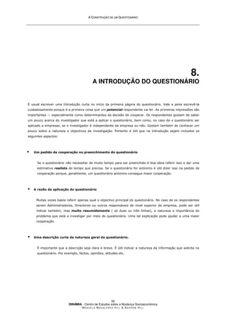 A
A C
CO
ON
NS
ST
TR
RU
UÇ
ÇÃ
ÃO
O D
DE
E U
UM
M Q
QU
UE
ES
ST
TI
IO
ON
NÁ
ÁR
RI
IO
O
DINÂMIA - Centro de Estudos sobre a Mudança Socioeconómica
MA N U E L A MA G A L H Ã E S H I L L  AN D R E W HI L L
50
8.
A INTRODUÇÃO DO QUESTIONÁRIO
É usual escrever uma Introdução curta no início da primeira página do questionário. Vale a pena escrevê-la
cuidadosamente porque é a primeira coisa que um potencial respondente vai ler. As primeiras impressões são
importantes -- especialmente como determinantes da decisão de cooperar. Os respondentes gostam de saber
um pouco acerca do investigador que está a aplicar o questionário, bem como, no caso de o questionário ser
aplicado a empresas, se o investigador é independente da empresa ou não. Gostam também de conhecer um
pouco sobre a natureza e objectivos da investigação. Portanto é útil que na Introdução sejam incluidos os
seguintes aspectos:
 Um pedido de cooperação no preenchimento do questionário
Se o questionário não necessitar de muito tempo para ser preenchido é boa ideia referir isso e dar uma
estimativa realísta do tempo que precisa. Se o questionário for anónimo é útil dizer isso na pedido de
cooperação porque, geralmente, um questionário anónimo consegue maior cooperação.
 A razão da aplicação do questionário
Muitas vezes basta referir apenas qual o objectivo principal do questionário. No caso de os respondentes
serem Administradores, Directores ou outros responsáveis de nível superior da empresa, pode ser útil
indicar também, mas muito resumidamente ( só duas ou três linhas), a natureza e importância do
problema que está a investigar por meio do questionário. Uma tal explicação pode ajudar a uma maior
cooperação.
 Uma descrição curta da natureza geral do questionário.
É importante que a descrição seja clara e breve. É útil indicar a natureza da informação que solicita no
questionário. Por exemplo, factos, opiniões, atitudes etc.
 