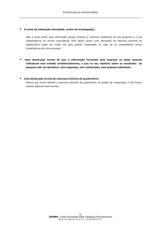 A
A C
CO
ON
NS
ST
TR
RU
UÇ
ÇÃ
ÃO
O D
DE
E U
UM
M Q
QU
UE
ES
ST
TI
IO
ON
NÁ
ÁR
RI
IO
O
DINÂMIA - Centro de Estudos sobre a Mudança Socioeconómica
MA N U E L A MA G A L H Ã E S H I L L  AN D R E W HI L L
51
 O nome da instituição (faculdade, centro de investigação).
Vale a pena incluir esta informação porque acentua a natureza académica da sua pesquisa e a sua
independência do mundo empresarial. Este ultimo ponto (com afirmação da natureza anónima do
questionário) pode ser muito útil para ganhar cooperação no caso de os respondentes serem
trabalhadores de uma empresa)
 Uma declaração formal de que a informação fornecida pela empresa ou pelas pessoas
individuais será tratada confidencialmente, e que no seu relatório sobre os resultados da
pesquisa não vai identificar nem empresas, nem instituições, nem pessoas individuais.
 Uma declaração formal da natureza anónima do questionário.
Mesmo que tenha referido a natureza anónima do questionário no pedido de cooperação, é útil frisá-lo
usando palavras mais formais.
 
