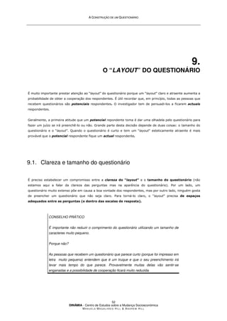 A
A C
CO
ON
NS
ST
TR
RU
UÇ
ÇÃ
ÃO
O D
DE
E U
UM
M Q
QU
UE
ES
ST
TI
IO
ON
NÁ
ÁR
RI
IO
O
DINÂMIA - Centro de Estudos sobre a Mudança Socioeconómica
MA N U E L A MA G A L H Ã E S H I L L  AN D R E W HI L L
52
9.
O “LAYOUT” DO QUESTIONÁRIO
É muito importante prestar atenção ao “layout” do questionário porque um “layout” claro e atraente aumenta a
probabilidade de obter a cooperação dos respondentes. É útil recordar que, em princípio, todas as pessoas que
recebem questionários são potenciais respondentes. O investigador tem de persuadi-los a ficarem actuais
respondentes.
Geralmente, a primeira atitude que um potencial repondente toma é dar uma olhadela pelo questionário para
fazer um juízo se irá preenchê-lo ou não. Grande parte desta decisão depende de duas coisas: o tamanho do
questionário e o “layout”. Quando o questionário é curto e tem um “layout” esteticamente atraente é mais
provável que o potencial respondente fique um actual respondente.
9.1. Clareza e tamanho do questionário
É preciso estabelecer um compromisso entre a clareza do “layout” e o tamanho do questionário (não
estamos aqui a falar da clareza das perguntas mas na aparência do questionário). Por um lado, um
questionário muito extenso põe em causa a boa vontade dos respondentes, mas por outro lado, ninguém gosta
de preencher um questionário que não seja claro. Para torná-lo claro, o “layout” precisa de espaços
adequados entre as perguntas (e dentro das escalas de resposta).
CONSELHO PRÁTICO
É importante não reduzir o comprimento do questionário utilizando um tamanho de
caracteres muito pequeno.
Porque não?
As pessoas que recebem um questionário que parece curto (porque foi impresso em
letra muito pequena) entendem que é um truque e que o seu preenchimento irá
levar mais tempo do que parece. Provavelmente muitas delas vão sentir-se
enganadas e a possibilidade de cooperação ficará muito reduzida.
 