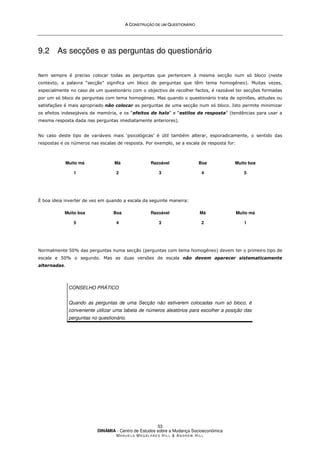 A
A C
CO
ON
NS
ST
TR
RU
UÇ
ÇÃ
ÃO
O D
DE
E U
UM
M Q
QU
UE
ES
ST
TI
IO
ON
NÁ
ÁR
RI
IO
O
DINÂMIA - Centro de Estudos sobre a Mudança Socioeconómica
MA N U E L A MA G A L H Ã E S H I L L  AN D R E W HI L L
53
9.2 As secções e as perguntas do questionário
Nem sempre é preciso colocar todas as perguntas que pertencem à mesma secção num só bloco (neste
contexto, a palavra “secção” significa um bloco de perguntas que têm tema homogéneo). Muitas vezes,
especialmente no caso de um questionário com o objectivo de recolher factos, é razoável ter secções formadas
por um só bloco de perguntas com tema homogéneo. Mas quando o questionário trata de opiniões, atitudes ou
satisfações é mais apropriado não colocar as perguntas de uma secção num só bloco. Isto permite minimizar
os efeitos indesejáveis de memória, e os “efeitos de halo” e “estilos de resposta” (tendências para usar a
mesma resposta dada nas perguntas imediatamente anteriores).
No caso deste tipo de variáveis mais ‘psicológicas’ é útil também alterar, esporadicamente, o sentido das
respostas e os números nas escalas de resposta. Por exemplo, se a escala de resposta for:
Muito má
1
Má
2
Razoável
3
Boa
4
Muito boa
5
É boa ideia inverter de vez em quando a escala da seguinte maneira:
Muito boa
5
Boa
4
Razoável
3
Má
2
Muito má
1
Normalmente 50% das perguntas numa secção (perguntas com tema homogéneo) devem ter o primeiro tipo de
escala e 50% o segundo. Mas as duas versões de escala não devem aparecer sistematicamente
alternadas.
CONSELHO PRÁTICO
Quando as perguntas de uma Secção não estiverem colocadas num só bloco, é
conveniente utilizar uma tabela de números aleatórios para escolher a posição das
perguntas no questionário.
 