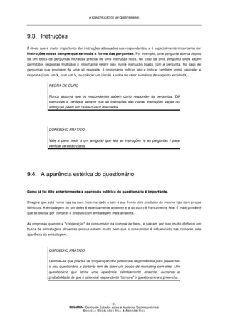 A
A C
CO
ON
NS
ST
TR
RU
UÇ
ÇÃ
ÃO
O D
DE
E U
UM
M Q
QU
UE
ES
ST
TI
IO
ON
NÁ
ÁR
RI
IO
O
DINÂMIA - Centro de Estudos sobre a Mudança Socioeconómica
MA N U E L A MA G A L H Ã E S H I L L  AN D R E W HI L L
54
9.3. Instruções
É óbvio que é muito importante dar instruções adequadas aos respondentes, e é especialmente importante dar
instruções novas sempre que se muda a forma das perguntas. Por exemplo, uma pergunta aberta depois
de um bloco de perguntas fechadas precisa de uma instrução nova. No caso de uma pergunta onde sejam
permitidas respostas múltiplas é importante referir isso numa instrução ligada com a pergunta. No caso de
perguntas que precisem de uma só resposta, é importante indicar isto e indicar também como assinalar a
resposta (com um X, com um V, ou colocar um círculo à volta do valor numérico da resposta escolhida).
REGRA DE OURO
Nunca assuma que os respondentes sabem como responder às perguntas. Dê
instruções e verifique sempre que as instruções são claras. Instruções vagas ou
ambíguas põem em causa o valor dos dados.
CONSELHO PRÁTICO
Vale a pena pedir a um amigo(a) que leia as instruções (e as perguntas ) para
verificar se estão claras.
9.4. A aparência estética do questionário
Como já foi dito anteriormente a aparência estética do questionário é importante.
Imagine que está numa loja ou num hipermercado e tem à sua frente dois produtos do mesmo tipo com preços
idênticos. A embalagem de um deles é esteticamente atraente e a do outro é francamente feia. É mais provável
que se decida por comprar o produto com embalagem mais atraente.
As empresas querem a “cooperação” do consumidor na compra de bens, e gastam por isso muito dinheiro em
busca de embalagens atraentes porque sabem muito bem que o consumidor é influenciado nas compras pela
aparência da embalagem.
CONSELHO PRÁTICO
Lembre–se que precisa de cooperação dos potenciais respondentes para preencher
o seu questionário e portanto tem de fazer um pouco de marketing com eles. Um
questionário que tenha uma aparência esteticamente atraente, aumenta a
probabilidade de que o potencial respondente “compre” o questionário e o preencha.
 