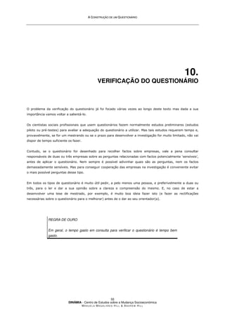 A
A C
CO
ON
NS
ST
TR
RU
UÇ
ÇÃ
ÃO
O D
DE
E U
UM
M Q
QU
UE
ES
ST
TI
IO
ON
NÁ
ÁR
RI
IO
O
DINÂMIA - Centro de Estudos sobre a Mudança Socioeconómica
MA N U E L A MA G A L H Ã E S H I L L  AN D R E W HI L L
55
10.
VERIFICAÇÃO DO QUESTIONÁRIO
O problema da verificação do questionário já foi focado várias vezes ao longo deste texto mas dada a sua
importância vamos voltar a salientá-lo.
Os cientistas sociais profissionais que usem questionários fazem normalmente estudos preliminares (estudos
piloto ou pré-testes) para avaliar a adequação do questionário a utilizar. Mas tais estudos requerem tempo e,
provavelmente, se for um mestrando ou se o prazo para desenvolver a investigação for muito limitado, não vai
dispor de tempo suficiente os fazer.
Contudo, se o questionário for desenhado para recolher factos sobre empresas, vale a pena consultar
responsáveis de duas ou três empresas sobre as perguntas relacionadas com factos potencialmente ‘sensíveis’,
antes de aplicar o questionário. Nem sempre é possível adivinhar quais são as perguntas, nem os factos
demasiadamente sensíveis. Mas para conseguir cooperação das empresas na investigação é conveniente evitar
o mais possível perguntas desse tipo.
Em todos os tipos de questionário é muito útil pedir, a pelo menos uma pessoa, e preferivelmente a duas ou
três, para o ler e dar a sua opinião sobre a clareza e compreensão do mesmo. E, no caso de estar a
desenvolver uma tese de mestrado, por exemplo, é muito boa ideia fazer isto (e fazer as rectificações
necessárias sobre o questionário para o melhorar) antes de o dar ao seu orientador(a).
REGRA DE OURO
Em geral, o tempo gasto em consulta para verificar o questionário é tempo bem
gasto.
 