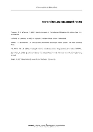 A
A C
CO
ON
NS
ST
TR
RU
UÇ
ÇÃ
ÃO
O D
DE
E U
UM
M Q
QU
UE
ES
ST
TI
IO
ON
NÁ
ÁR
RI
IO
O
DINÂMIA - Centro de Estudos sobre a Mudança Socioeconómica
MA N U E L A MA G A L H Ã E S H I L L  AN D R E W HI L L
56
REFERÊNCIAS BIBLIOGRÁFICAS
Ferguson, G. A.  Takane, Y. (1989) Statistical Analysis in Psychology and Education. 6th edition. New York:
McGraw-Hill.
Ghiglione, R.  Matalon, B. (1992) O Inquérito - Teoria e prática. Oeiras: Celta Editora.
Hartley, J.  Branthwaite, J.A. (Eds.) (1989) The Applied Psychologist. Milton Keynes: The Open University
Press.
Hill, M.M.  Hill, A.B. (1998) Investigação empírica em ciências sociais: Um guia introdutório. Lisboa: DINÂMIA.
Oppenheim, A. (1986) Questionnaire Design and Attitude Measurement. Aldershot: Gower Publishing Company
Limited.
Siegel, S. (1975) Estatística não-paramétrica. São Paulo: McGraw-Hill.
 