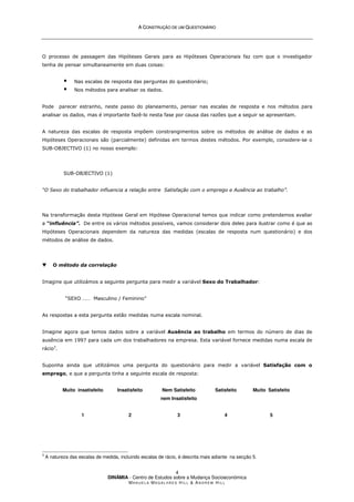 A
A C
CO
ON
NS
ST
TR
RU
UÇ
ÇÃ
ÃO
O D
DE
E U
UM
M Q
QU
UE
ES
ST
TI
IO
ON
NÁ
ÁR
RI
IO
O
DINÂMIA - Centro de Estudos sobre a Mudança Socioeconómica
MA N U E L A MA G A L H Ã E S H I L L  AN D R E W HI L L
4
O processo de passagem das Hipóteses Gerais para as Hipóteses Operacionais faz com que o investigador
tenha de pensar simultaneamente em duas coisas:
 Nas escalas de resposta das perguntas do questionário;
 Nos métodos para analisar os dados.
Pode parecer estranho, neste passo do planeamento, pensar nas escalas de resposta e nos métodos para
analisar os dados, mas é importante fazê-lo nesta fase por causa das razões que a seguir se apresentam.
A natureza das escalas de resposta impõem constrangimentos sobre os métodos de análise de dados e as
Hipóteses Operacionais são (parcialmente) definidas em termos destes métodos. Por exemplo, considere-se o
SUB-OBJECTIVO (1) no nosso exemplo:
SUB-OBJECTIVO (1)
“O Sexo do trabalhador influencia a relação entre Satisfação com o emprego e Ausência ao trabalho”.
Na transformação desta Hipótese Geral em Hipótese Operacional temos que indicar como pretendemos avaliar
a “influência”. De entre os vários métodos possíveis, vamos considerar dois deles para ilustrar como é que as
Hipóteses Operacionais dependem da natureza das medidas (escalas de resposta num questionário) e dos
métodos de análise de dados.
▼ O método da correlação
Imagine que utilizámos a seguinte pergunta para medir a variável Sexo do Trabalhador:
“SEXO …… Masculino / Feminino”
As respostas a esta pergunta estão medidas numa escala nominal.
Imagine agora que temos dados sobre a variável Ausência ao trabalho em termos do número de dias de
ausência em 1997 para cada um dos trabalhadores na empresa. Esta variável fornece medidas numa escala de
rácio3
.
Suponha ainda que utilizámos uma pergunta do questionário para medir a variável Satisfação com o
emprego, e que a pergunta tinha a seguinte escala de resposta:
Muito insatisfeito Insatisfeito Nem Satisfeito
nem Insatisfeito
Satisfeito Muito Satisfeito
1 2 3 4 5
3
A natureza das escalas de medida, incluindo escalas de rácio, é descrita mais adiante na secção 5.
 