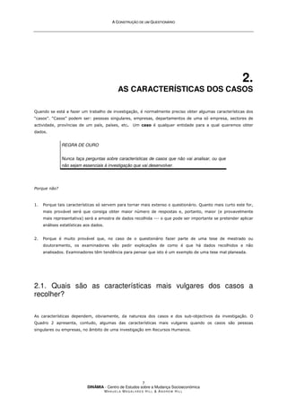 A
A C
CO
ON
NS
ST
TR
RU
UÇ
ÇÃ
ÃO
O D
DE
E U
UM
M Q
QU
UE
ES
ST
TI
IO
ON
NÁ
ÁR
RI
IO
O
DINÂMIA - Centro de Estudos sobre a Mudança Socioeconómica
MA N U E L A MA G A L H Ã E S H I L L  AN D R E W HI L L
7
2.
AS CARACTERÍSTICAS DOS CASOS
Quando se está a fazer um trabalho de investigação, é normalmente preciso obter algumas características dos
“casos”. “Casos” podem ser: pessoas singulares, empresas, departamentos de uma só empresa, sectores de
actividade, províncias de um país, países, etc. Um caso é qualquer entidade para a qual queremos obter
dados.
REGRA DE OURO
Nunca faça perguntas sobre características de casos que não vai analisar, ou que
não sejam essenciais à investigação que vai desenvolver.
Porque não?
1. Porque tais características só servem para tornar mais extenso o questionário. Quanto mais curto este for,
mais provável será que consiga obter maior número de respostas e, portanto, maior (e provavelmente
mais representativa) será a amostra de dados recolhida --- o que pode ser importante se pretender aplicar
análises estatísticas aos dados.
2. Porque é muito provável que, no caso de o questionário fazer parte de uma tese de mestrado ou
doutoramento, os examinadores vão pedir explicações de como é que há dados recolhidos e não
analisados. Examinadores têm tendência para pensar que isto é um exemplo de uma tese mal planeada.
2.1. Quais são as características mais vulgares dos casos a
recolher?
As características dependem, obviamente, da natureza dos casos e dos sub-objectivos da investigação. O
Quadro 2 apresenta, contudo, algumas das características mais vulgares quando os casos são pessoas
singulares ou empresas, no âmbito de uma investigação em Recursos Humanos.
 