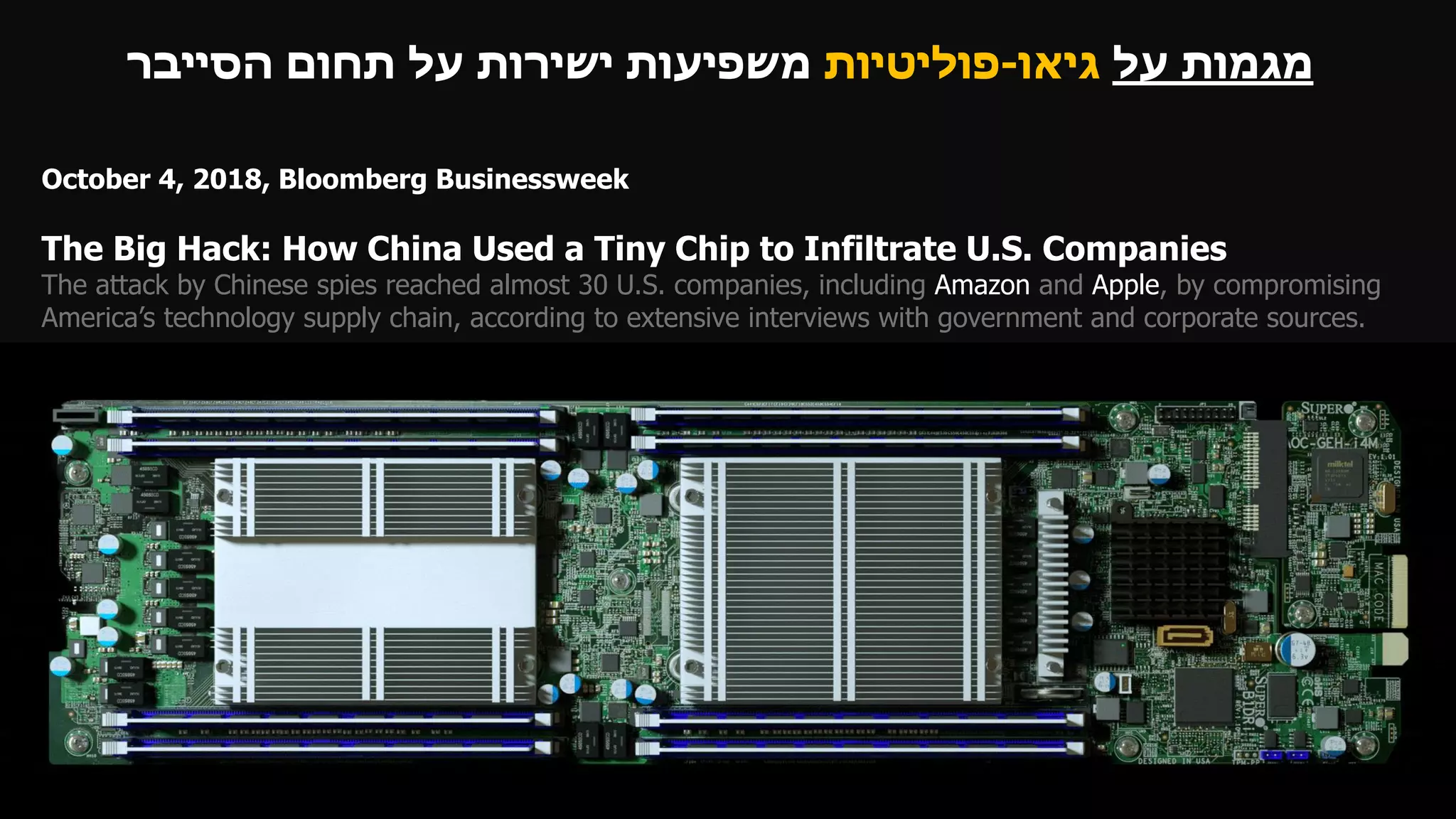 October 4, 2018, Bloomberg Businessweek
The Big Hack: How China Used a Tiny Chip to Infiltrate U.S. Companies
The attack by Chinese spies reached almost 30 U.S. companies, including Amazon and Apple, by compromising
America’s technology supply chain, according to extensive interviews with government and corporate sources.
‫על‬ ‫מגמות‬‫גיאו‬-‫פוליטיות‬‫הסייבר‬ ‫תחום‬ ‫על‬ ‫ישירות‬ ‫משפיעות‬
 