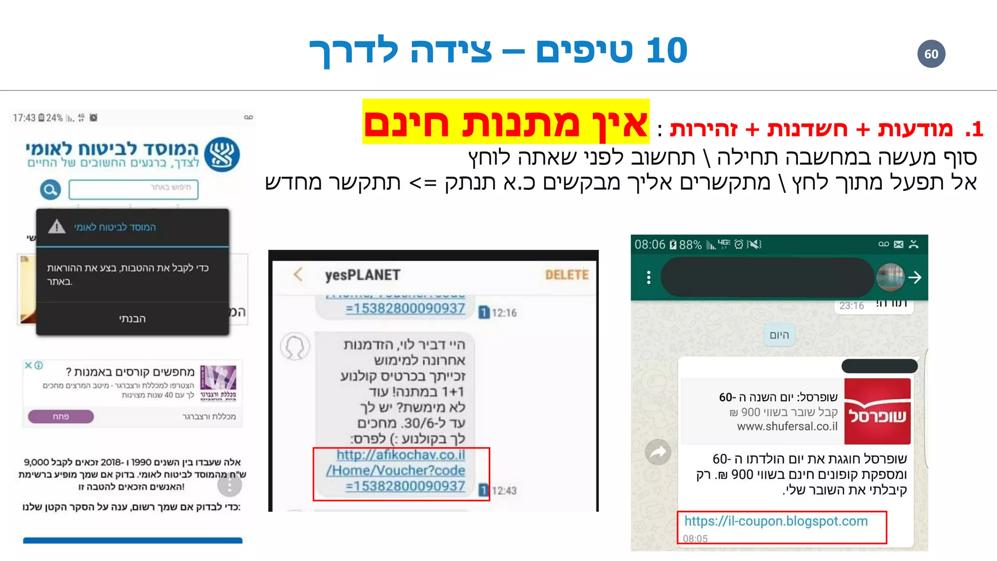6010‫טיפים‬–‫לדרך‬ ‫צידה‬
.1‫מודעות‬+‫חשדנות‬+‫זהירות‬:‫חינם‬ ‫מתנות‬ ‫אין‬
‫תחילה‬ ‫במחשבה‬ ‫מעשה‬ ‫סוף‬‫לוחץ‬ ‫שאתה‬ ‫לפני‬ ‫תחשוב‬
‫לחץ‬ ‫מתוך‬ ‫תפעל‬ ‫אל‬‫כ‬ ‫מבקשים‬ ‫אליך‬ ‫מתקשרים‬.‫תנתק‬ ‫א‬=>‫מחדש‬ ‫תתקשר‬
 
