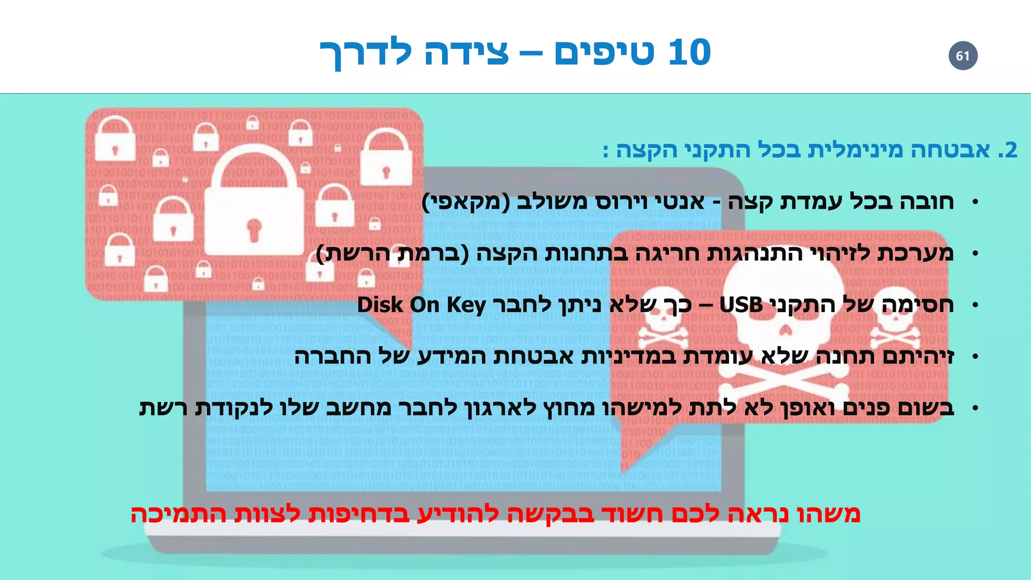 6110‫טיפים‬–‫לדרך‬ ‫צידה‬
2.‫הקצה‬ ‫התקני‬ ‫בכל‬ ‫מינימלית‬ ‫אבטחה‬:
•‫קצה‬ ‫עמדת‬ ‫בכל‬ ‫חובה‬-‫משולב‬ ‫וירוס‬ ‫אנטי‬(‫מקאפי‬)
•‫הקצה‬ ‫בתחנות‬ ‫חריגה‬ ‫התנהגות‬ ‫לזיהוי‬ ‫מערכת‬(‫הרשת‬ ‫ברמת‬)
•‫התקני‬ ‫של‬ ‫חסימה‬USB–‫לחבר‬ ‫ניתן‬ ‫שלא‬ ‫כך‬Disk On Key
•‫החברה‬ ‫של‬ ‫המידע‬ ‫אבטחת‬ ‫במדיניות‬ ‫עומדת‬ ‫שלא‬ ‫תחנה‬ ‫זיהיתם‬
•‫רשת‬ ‫לנקודת‬ ‫שלו‬ ‫מחשב‬ ‫לחבר‬ ‫לארגון‬ ‫מחוץ‬ ‫למישהו‬ ‫לתת‬ ‫לא‬ ‫ואופן‬ ‫פנים‬ ‫בשום‬
‫התמיכה‬ ‫לצוות‬ ‫בדחיפות‬ ‫להודיע‬ ‫בבקשה‬ ‫חשוד‬ ‫לכם‬ ‫נראה‬ ‫משהו‬
 
