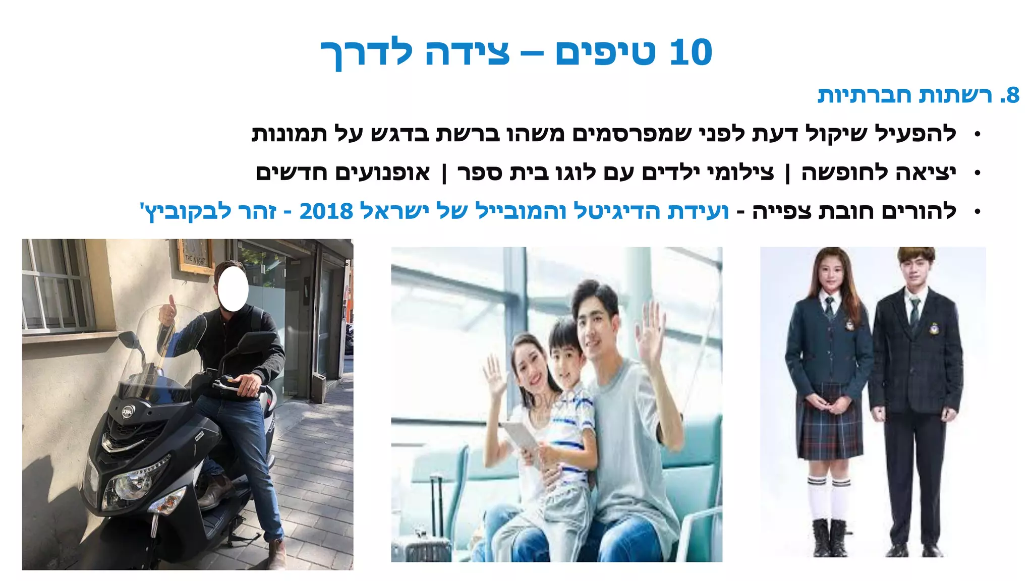 10‫טיפים‬–‫לדרך‬ ‫צידה‬
8.‫חברתיות‬ ‫רשתות‬
•‫תמונות‬ ‫על‬ ‫בדגש‬ ‫ברשת‬ ‫משהו‬ ‫שמפרסמים‬ ‫לפני‬ ‫דעת‬ ‫שיקול‬ ‫להפעיל‬
•‫לחופשה‬ ‫יציאה‬|‫ספר‬ ‫בית‬ ‫לוגו‬ ‫עם‬ ‫ילדים‬ ‫צילומי‬|‫חדשים‬ ‫אופנועים‬
•‫צפייה‬ ‫חובת‬ ‫להורים‬-‫ישראל‬ ‫של‬ ‫והמובייל‬ ‫הדיגיטל‬ ‫ועידת‬2018-‫זהר‬‫לבקוביץ‬'
•
 