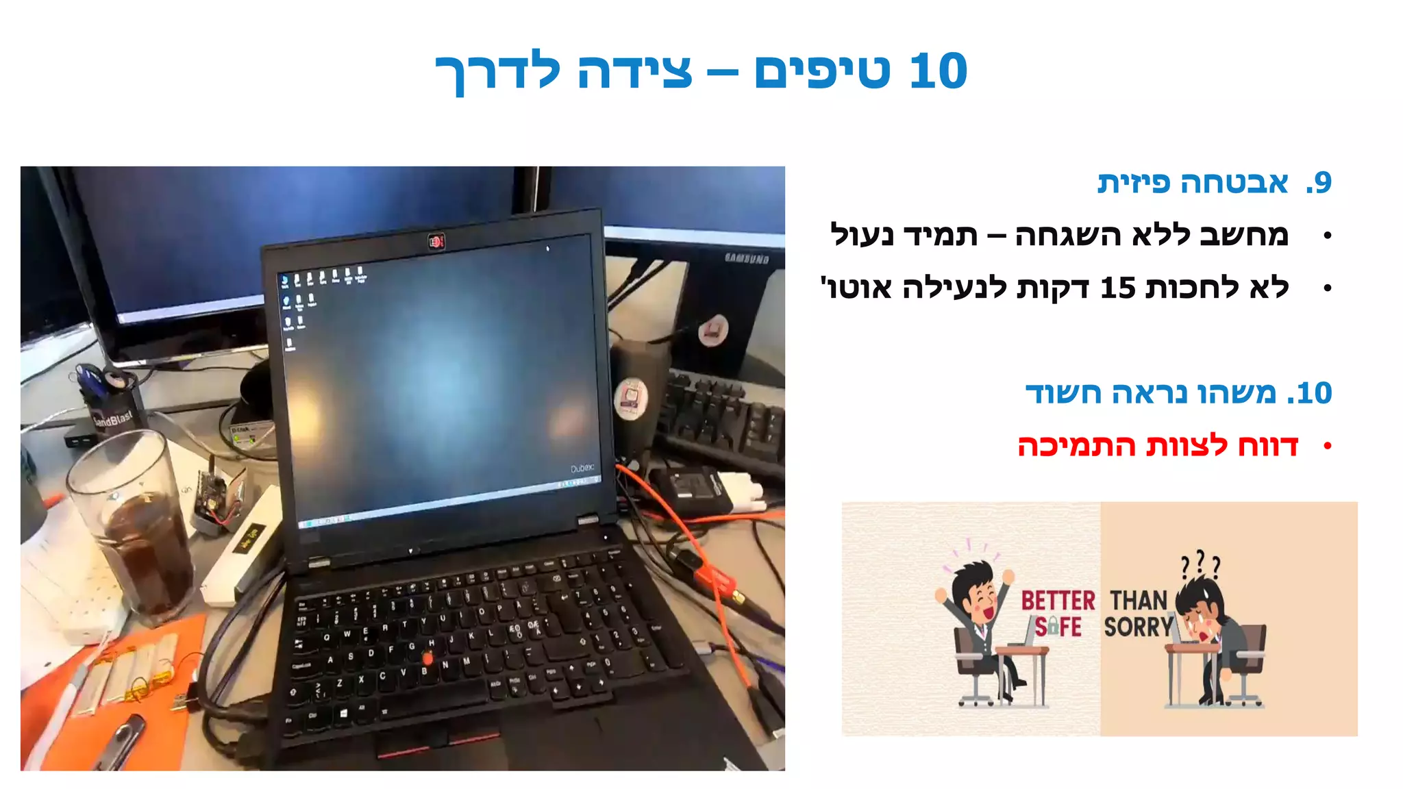 10‫טיפים‬–‫לדרך‬ ‫צידה‬
.9‫פיזית‬ ‫אבטחה‬
•‫השגחה‬ ‫ללא‬ ‫מחשב‬–‫נעול‬ ‫תמיד‬
•‫לחכות‬ ‫לא‬15‫אוטו‬ ‫לנעילה‬ ‫דקות‬'
10.‫חשוד‬ ‫נראה‬ ‫משהו‬
•‫התמיכה‬ ‫לצוות‬ ‫דווח‬
 