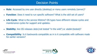 ● Role: Accessed by one user directly (desktop) or many users remotely (server)?
● Function: Does it need to run specific software? What is the skill set of users?
● Life Cycle: What is the service lifetime? OS types have different release cycles and
maintenance cycles for support and updates.
● Stability: Are OS releases beta (not tested “in the wild”) or stable (tested)?
● Compatibility: Is it backwards compatible as in is it compatible with software made
for earlier versions?
Decision Points
 