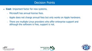 ● Cost: Important factor for new systems.
○ Microsoft has annual license fees.
○ Apple does not charge annual fees but only works on Apple hardware.
○ There are multiple Linux providers who offer enterprise support and
although the software is free, support is not.
Decision Points
 