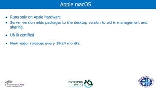 ● Runs only on Apple hardware
● Server version adds packages to the desktop version to aid in management and
sharing.
● UNIX certified
● New major releases every 18-24 months
Apple macOS
 