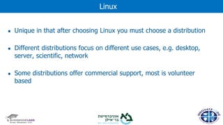 ● Unique in that after choosing Linux you must choose a distribution
● Different distributions focus on different use cases, e.g. desktop,
server, scientific, network
● Some distributions offer commercial support, most is volunteer
based
Linux
 