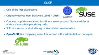 ● One of the first distributions
● Originally derived from Slackware (1993 – 2016)
● Contains proprietary code and is sold as a server product. Some modules or
addons may contain proprietary code.
● Sold as a server product although a Workstation version exists.
● OpenSUSE is a completely open, free version with multiple desktop packages.
SUSE
 