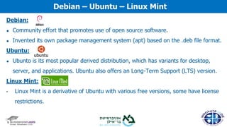 Debian:
● Community effort that promotes use of open source software.
● Invented its own package management system (apt) based on the .deb file format.
Ubuntu:
● Ubunto is its most popular derived distribution, which has variants for desktop,
server, and applications. Ubuntu also offers an Long-Term Support (LTS) version.
Linux Mint:
• Linux Mint is a derivative of Ubuntu with various free versions, some have license
restrictions.
Debian – Ubuntu – Linux Mint
 