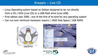 ▪ Linux Operating system based on Debian designed to be run directly
from a CD / DVD (Live CD) or a USB flash drive (Live USB)
▪ First edition year 2000 , one of the first of its kind for any operating system
▪ Can run over minimum hardware require ( 10GE Disk Space / 2GE RAM)
Knoppix – Live CD
 