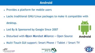 ● Provides a platform for mobile users
● Lacks traditional GNU/Linux packages to make it compatible with
desktop.
● Led By & Sponsored by Google Since 2007
● Disturbed with Open Handset Alliance – Open Source
● Multi-Touch GUI support: Smart Phone / Tablet / Smart TV
Android
 