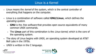 ▪ Linux means the kernel of the system, which is the central controller of
everything that happens on the computer.
▪ Linux is a combination of software called GNU/Linux, which defines the
operating system.
▪ GNU is the free software that provides open source equivalents of many
common UNIX commands.
▪ The Linux part of this combination is the Linux kernel, which is the core of
the operating system.
▪ The story of Linux begins with UNIX, an operating system developed at AT&T
Bell Labs in the 1970s.
▪ UNIX is written in the C language.
Linux is a Kernel
 