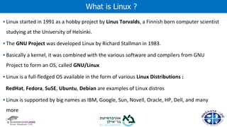 ▪ Linux started in 1991 as a hobby project by Linus Torvalds, a Finnish born computer scientist
studying at the University of Helsinki.
▪ The GNU Project was developed Linux by Richard Stallman in 1983.
▪ Basically a kernel, it was combined with the various software and compilers from GNU
Project to form an OS, called GNU/Linux
▪ Linux is a full-fledged OS available in the form of various Linux Distributions :
RedHat, Fedora, SuSE, Ubuntu, Debian are examples of Linux distros
▪ Linux is supported by big names as IBM, Google, Sun, Novell, Oracle, HP, Dell, and many
more
What is Linux ?
 
