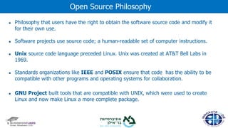 ● Philosophy that users have the right to obtain the software source code and modify it
for their own use.
● Software projects use source code; a human-readable set of computer instructions.
● Unix source code language preceded Linux. Unix was created at AT&T Bell Labs in
1969.
● Standards organizations like IEEE and POSIX ensure that code has the ability to be
compatible with other programs and operating systems for collaboration.
● GNU Project built tools that are compatible with UNIX, which were used to create
Linux and now make Linux a more complete package.
Open Source Philosophy
 