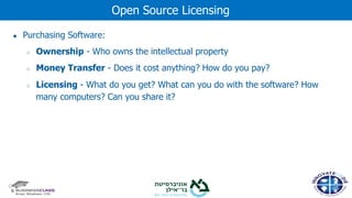 ● Purchasing Software:
○ Ownership - Who owns the intellectual property
○ Money Transfer - Does it cost anything? How do you pay?
○ Licensing - What do you get? What can you do with the software? How
many computers? Can you share it?
Open Source Licensing
 