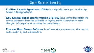 ● End User License Agreement (EULA) is a legal document you must accept
before installing software.
● GNU General Public License version 2 (GPLv2) is a license that states the
source code must be made available to anyone and that anyone can make
changes. *Changes must be under the same license.
● Free and Open Source Software is software where anyone can view source
code, modify it, and redistribute it.
Open Source Licensing
 
