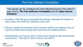 ● Founded in 1985 with goal of promoting free software. Advocates for freedom to
share, study, and modify the underlying source code.
● Enforces copyleft, the philosophy that if someone modifies free software, they are
required to share those changes when they share the modified software.
● Developed their own licenses which are free and are based on GNU General Public
License (GPL). **Also GPLv2, GPLv3, LGPLv2, and LGPLv3
The Free Software Foundation
“Two groups can be considered the most influential forces in the world of
open source: The Free Software Foundation and the Open Source
Initiative.”
 