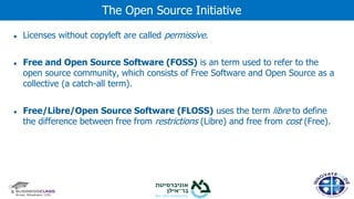 ● Licenses without copyleft are called permissive.
● Free and Open Source Software (FOSS) is an term used to refer to the
open source community, which consists of Free Software and Open Source as a
collective (a catch-all term).
● Free/Libre/Open Source Software (FLOSS) uses the term libre to define
the difference between free from restrictions (Libre) and free from cost (Free).
The Open Source Initiative
 