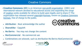 • Creative Commons (CC) is an American non-profit organization (2001) and
international network devoted to educational access and expanding the range
of creative works available for others to build upon legally and to share.[3] The
organization has released several copyright-licenses, known as Creative Commons
licenses, free of charge to the public.
● Attribution – Must acknowledge the author
● ShareAlike – Copyleft
● No-Derivs – You may not change the content
● NonCommercial – No commercial use
● Combinations are allowed, such as Attribution-No-Derivs-NonCommercial
Creative Commons
 