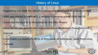 ▪Inspired by the UNIX OS, the Linux kernel was developed as a clone of UNIX
▪GNU was started in 1984 with a mission to develop a free UNIX-like OS
▪Linux was the best fit as the kernel for the GNU Project
▪Linux kernel was passed onto many interested developers throughout the
Internet
▪Linux today is a result of efforts of thousands of individuals, apart from Linus
Torvalds
History of Linux
 