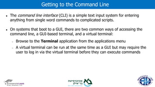 ● The command line interface (CLI) is a simple text input system for entering
anything from single word commands to complicated scripts.
● On systems that boot to a GUI, there are two common ways of accessing the
command line, a GUI-based terminal, and a virtual terminal:
○ Browse to the Terminal application from the applications menu
○ A virtual terminal can be run at the same time as a GUI but may require the
user to log in via the virtual terminal before they can execute commands
Getting to the Command Line
 