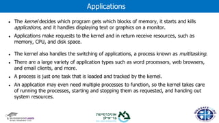 ● The kernel decides which program gets which blocks of memory, it starts and kills
applications, and it handles displaying text or graphics on a monitor.
● Applications make requests to the kernel and in return receive resources, such as
memory, CPU, and disk space.
● The kernel also handles the switching of applications, a process known as multitasking.
● There are a large variety of application types such as word processors, web browsers,
and email clients, and more.
● A process is just one task that is loaded and tracked by the kernel.
● An application may even need multiple processes to function, so the kernel takes care
of running the processes, starting and stopping them as requested, and handing out
system resources.
Applications
 